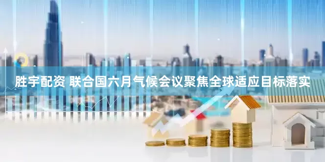 胜宇配资 联合国六月气候会议聚焦全球适应目标落实