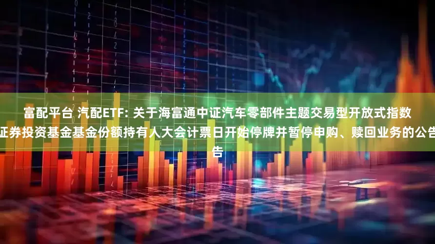 富配平台 汽配ETF: 关于海富通中证汽车零部件主题交易型开放式指数证券投资基金基金份额持有人大会计票日开始停牌并暂停申购、赎回业务的公告