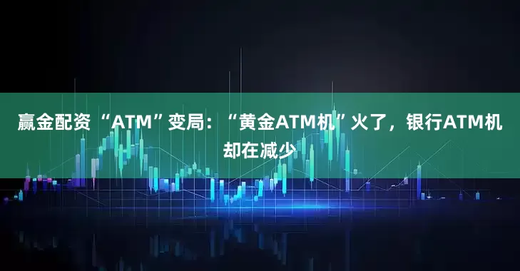 赢金配资 “ATM”变局：“黄金ATM机”火了，银行ATM机却在减少