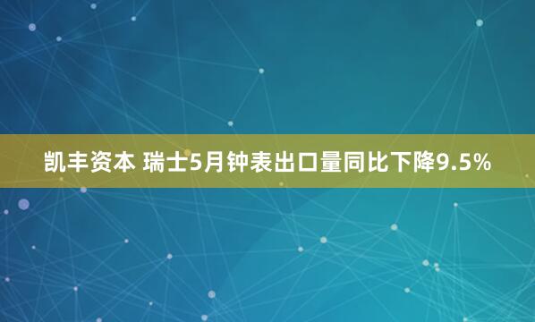 凯丰资本 瑞士5月钟表出口量同比下降9.5%