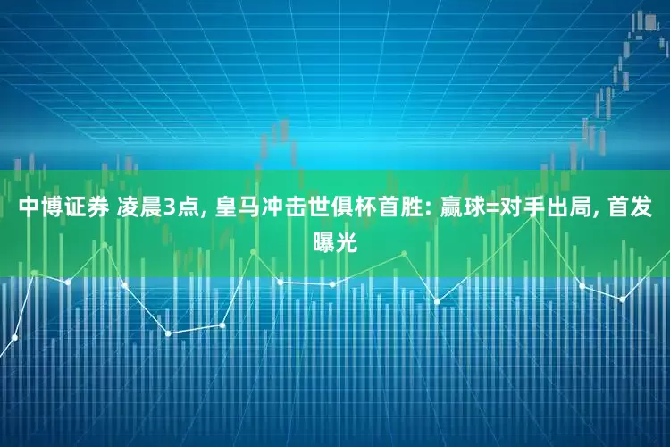 中博证券 凌晨3点, 皇马冲击世俱杯首胜: 赢球=对手出局, 首发曝光
