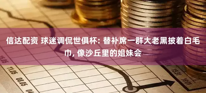 信达配资 球迷调侃世俱杯: 替补席一群大老黑披着白毛巾, 像沙丘里的姐妹会