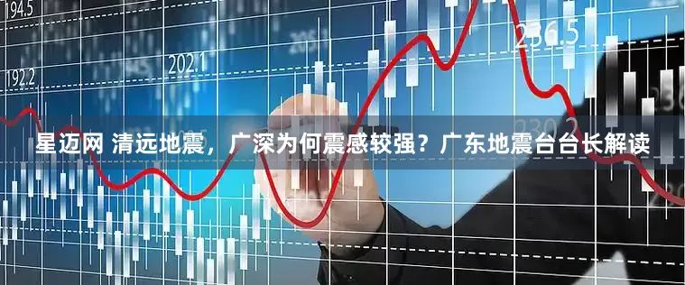 星迈网 清远地震，广深为何震感较强？广东地震台台长解读