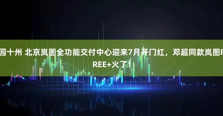 园十州 北京岚图全功能交付中心迎来7月开门红，邓超同款岚图FREE+火了！