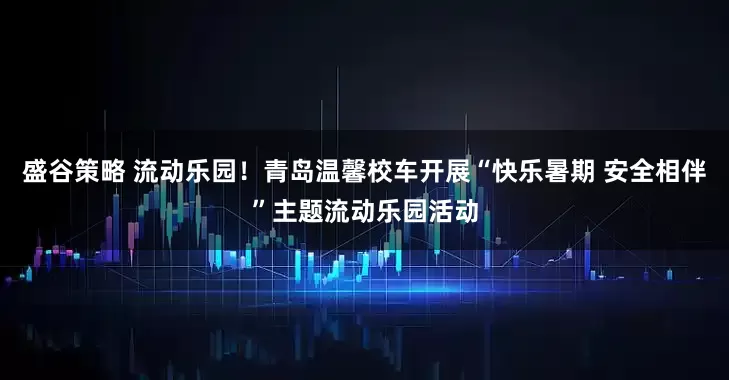 盛谷策略 流动乐园！青岛温馨校车开展“快乐暑期 安全相伴”主题流动乐园活动