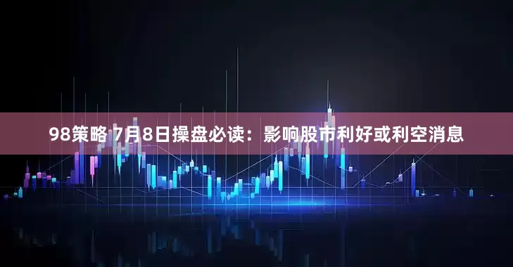 98策略 7月8日操盘必读：影响股市利好或利空消息