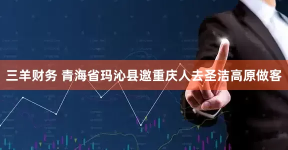 三羊财务 青海省玛沁县邀重庆人去圣洁高原做客