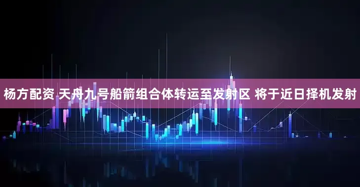 杨方配资 天舟九号船箭组合体转运至发射区 将于近日择机发射
