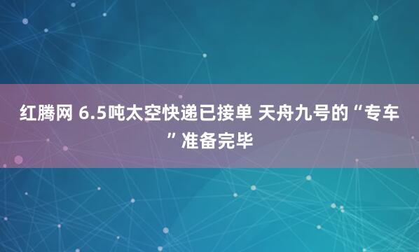 红腾网 6.5吨太空快递已接单 天舟九号的“专车”准备完毕