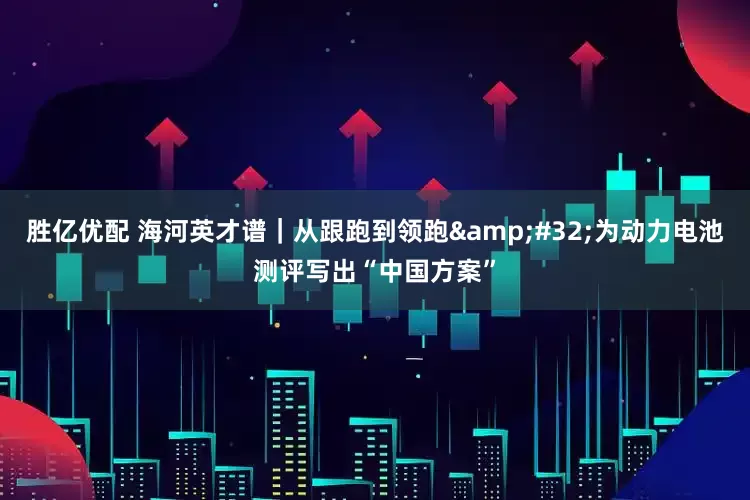 胜亿优配 海河英才谱｜从跟跑到领跑&#32;为动力电池测评写出“中国方案”