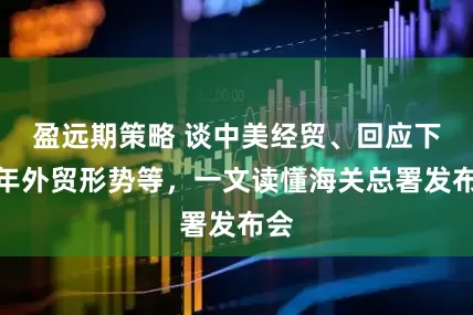 盈远期策略 谈中美经贸、回应下半年外贸形势等，一文读懂海关总署发布会