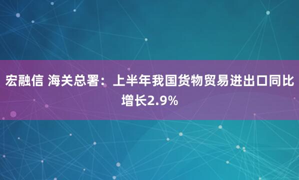 宏融信 海关总署：上半年我国货物贸易进出口同比增长2.9%