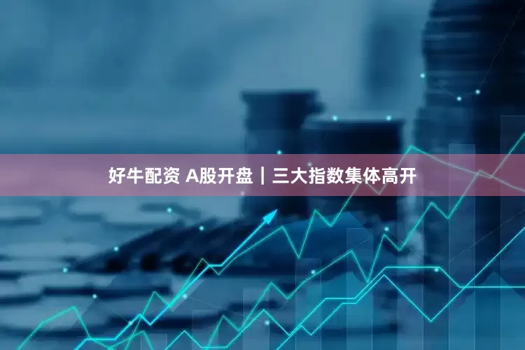 好牛配资 A股开盘｜三大指数集体高开