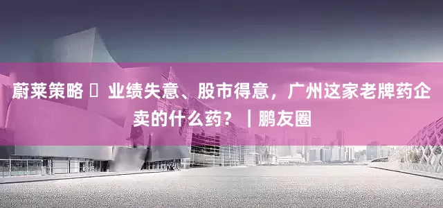 蔚莱策略 ​业绩失意、股市得意，广州这家老牌药企卖的什么药？｜鹏友圈
