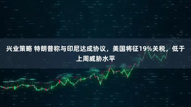 兴业策略 特朗普称与印尼达成协议，美国将征19%关税，低于上周威胁水平