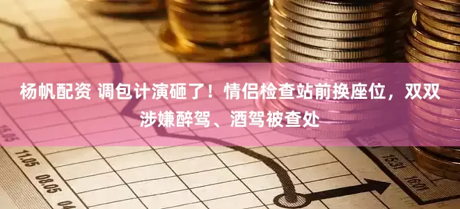 杨帆配资 调包计演砸了！情侣检查站前换座位，双双涉嫌醉驾、酒驾被查处