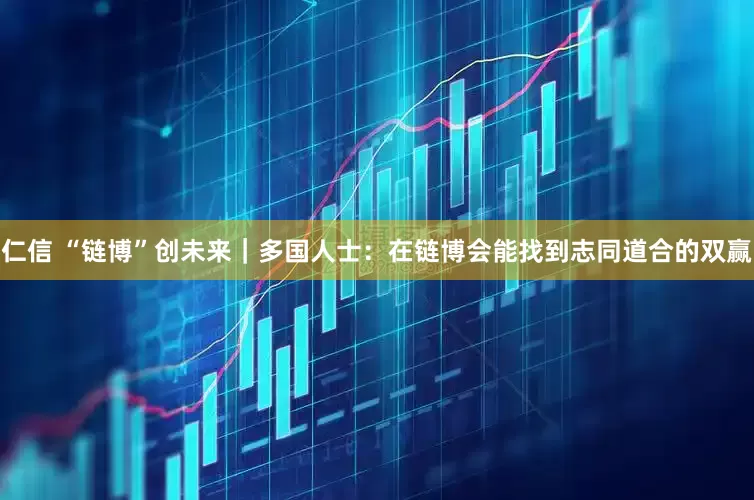 仁信 “链博”创未来｜多国人士：在链博会能找到志同道合的双赢