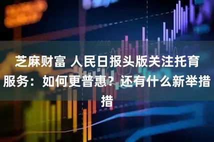 芝麻财富 人民日报头版关注托育服务：如何更普惠？还有什么新举措