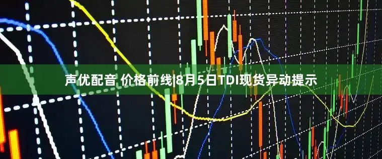 声优配音 价格前线|8月5日TDI现货异动提示