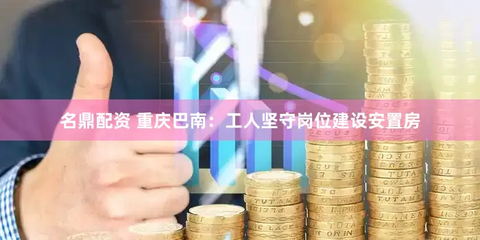 名鼎配资 重庆巴南：工人坚守岗位建设安置房