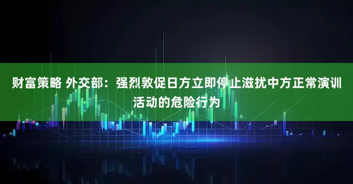财富策略 外交部：强烈敦促日方立即停止滋扰中方正常演训活动的危险行为