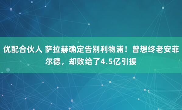 优配合伙人 萨拉赫确定告别利物浦！曾想终老安菲尔德，却败给了4.5亿引援